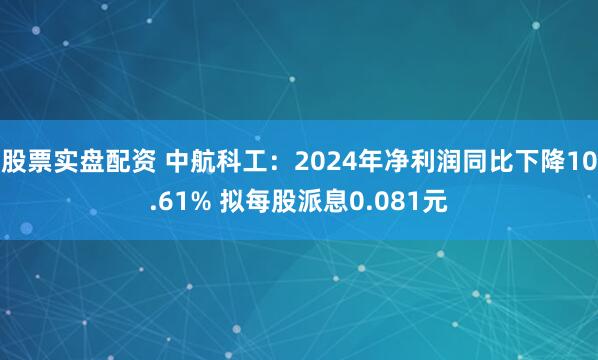 股票实盘配资 中航科工：2024年净利润同比下降10.61% 拟每股派息0.081元