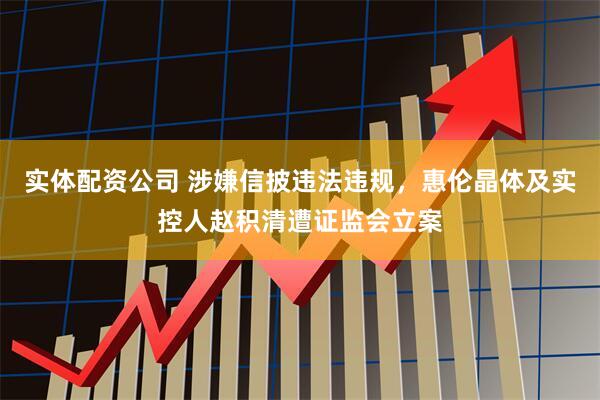 实体配资公司 涉嫌信披违法违规，惠伦晶体及实控人赵积清遭证监会立案