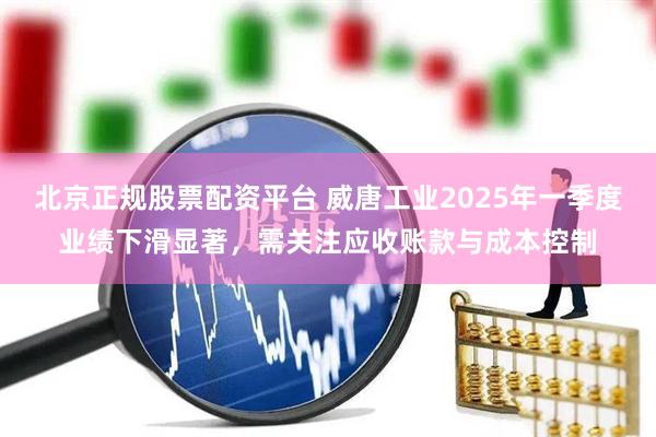 北京正规股票配资平台 威唐工业2025年一季度业绩下滑显著，需关注应收账款与成本控制