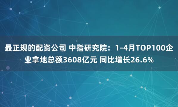 最正规的配资公司 中指研究院：1-4月TOP100企业拿地总额3608亿元 同比增长26.6%