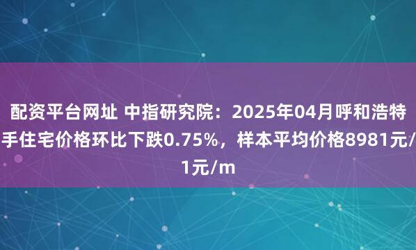配资平台网址 中指研究院：2025年04月呼和浩特二手住宅价格环比下跌0.75%，样本平均价格8981元/m
