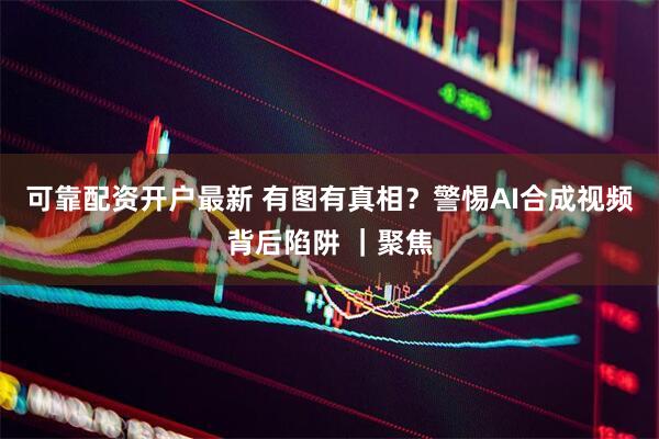 可靠配资开户最新 有图有真相？警惕AI合成视频背后陷阱 ｜聚焦
