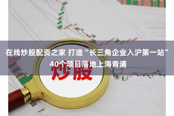 在线炒股配资之家 打造“长三角企业入沪第一站” 40个项目落地上海青浦