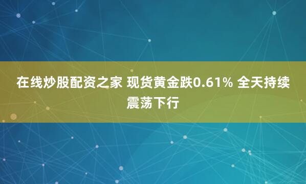 在线炒股配资之家 现货黄金跌0.61% 全天持续震荡下行