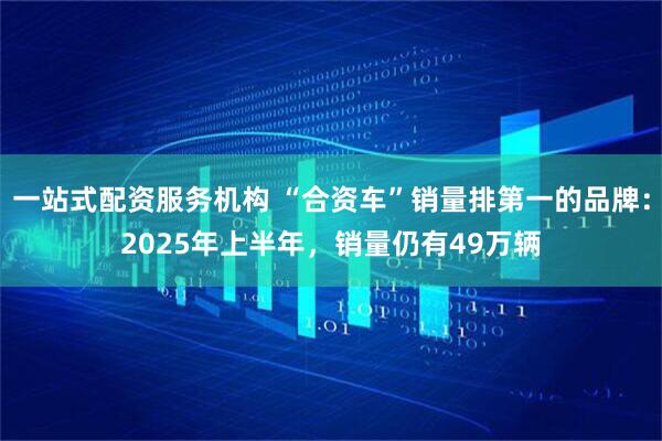 一站式配资服务机构 “合资车”销量排第一的品牌：2025年上半年，销量仍有49万辆