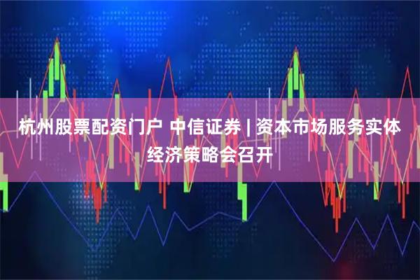 杭州股票配资门户 中信证券 | 资本市场服务实体经济策略会召开
