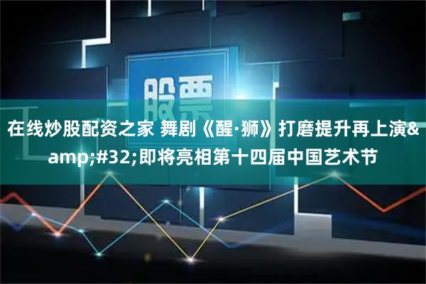 在线炒股配资之家 舞剧《醒·狮》打磨提升再上演 即将亮相第十四届中国艺术节