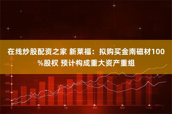 在线炒股配资之家 新莱福：拟购买金南磁材100%股权 预计构成重大资产重组