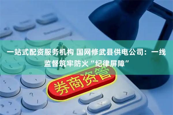 一站式配资服务机构 国网修武县供电公司：一线监督筑牢防火“纪律屏障”