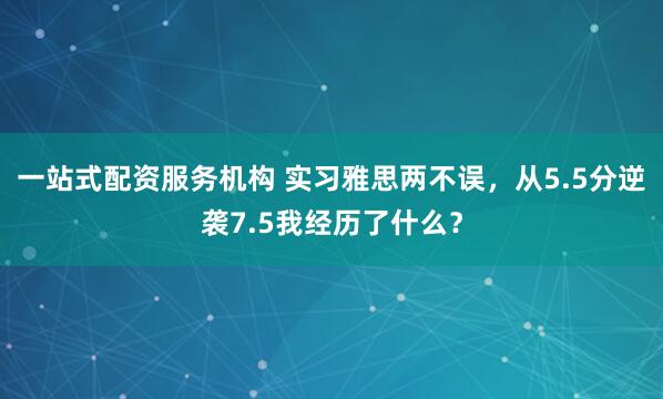 一站式配资服务机构 实习雅思两不误，从5.5分逆袭7.5我经历了什么？
