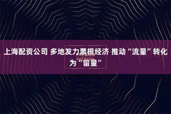 上海配资公司 多地发力票根经济 推动“流量”转化为“留量”