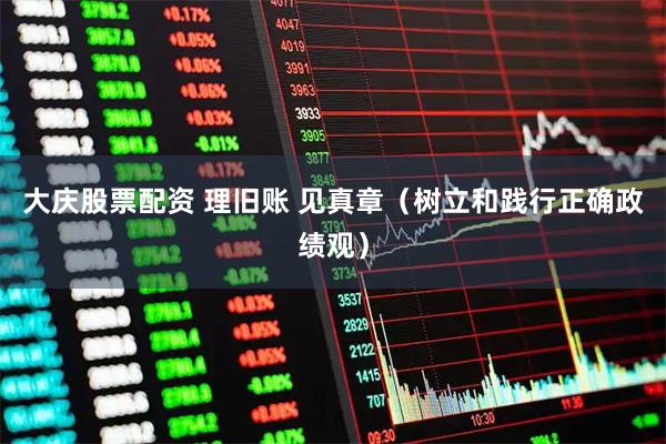 大庆股票配资 理旧账 见真章（树立和践行正确政绩观）