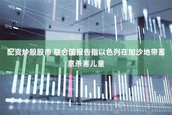 配资炒股股市 联合国报告指以色列在加沙地带蓄意杀害儿童