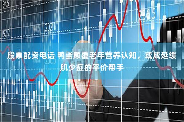 股票配资电话 鸭蛋颠覆老年营养认知，或成延缓肌少症的平价帮手