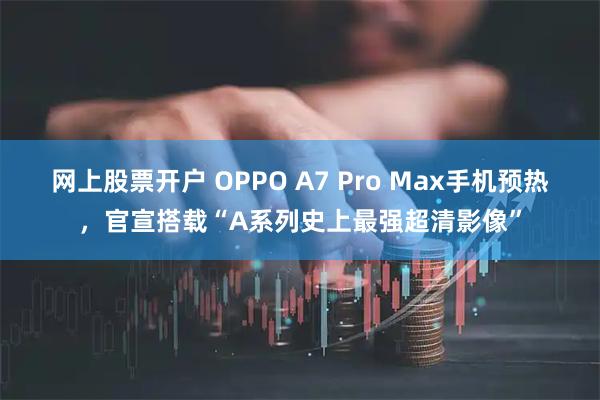 网上股票开户 OPPO A7 Pro Max手机预热，官宣搭载“A系列史上最强超清影像”