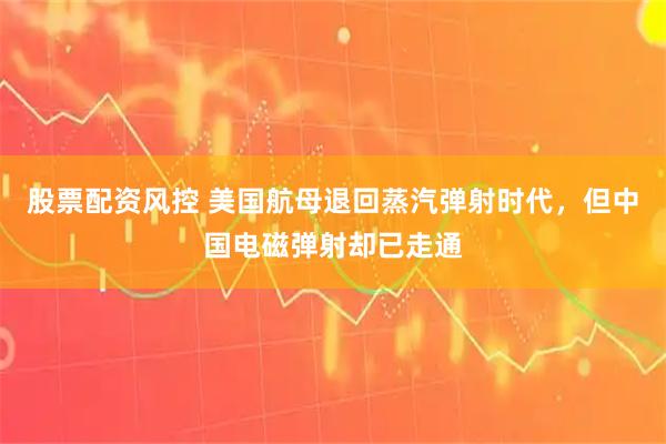 股票配资风控 美国航母退回蒸汽弹射时代，但中国电磁弹射却已走通
