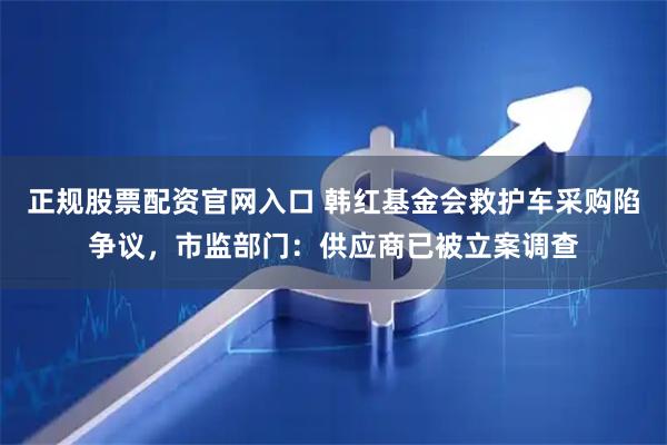 正规股票配资官网入口 韩红基金会救护车采购陷争议，市监部门：供应商已被立案调查
