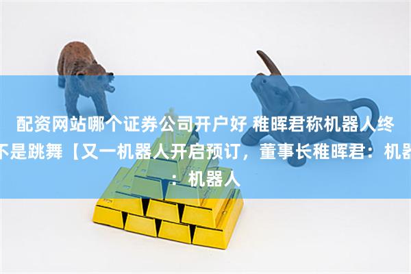 配资网站哪个证券公司开户好 稚晖君称机器人终点不是跳舞【又一机器人开启预订，董事长稚晖君：机器人