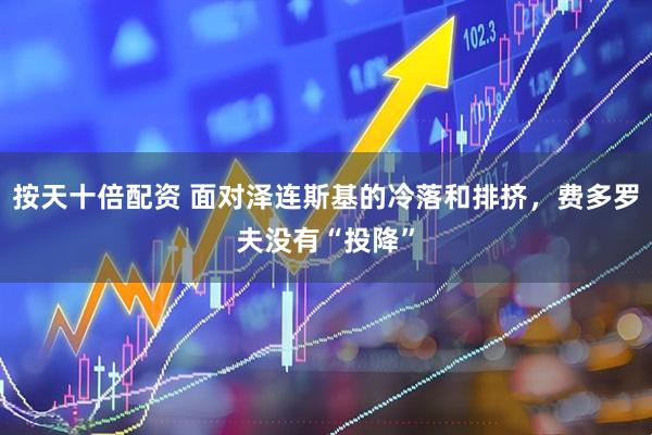 按天十倍配资 面对泽连斯基的冷落和排挤，费多罗夫没有“投降”