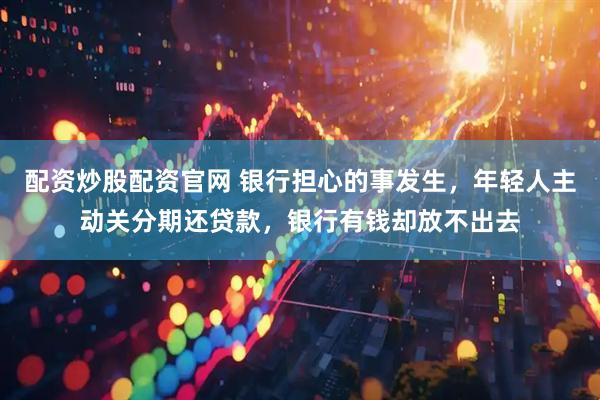 配资炒股配资官网 银行担心的事发生，年轻人主动关分期还贷款，银行有钱却放不出去